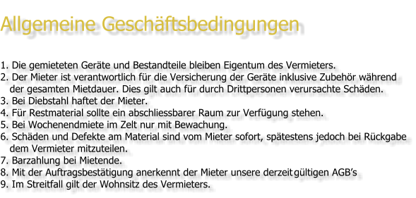 Allgemeine Geschäftsbedingungen  1. 	Die gemieteten Geräte und Bestandteile bleiben Eigentum des Vermieters. 2. 	Der Mieter ist verantwortlich für die Versicherung der Geräte inklusive Zubehör während    der gesamten Mietdauer. Dies gilt auch für durch Drittpersonen verursachte Schäden.  3. 	Bei Diebstahl haftet der Mieter. 4. 	Für Restmaterial sollte ein abschliessbarer Raum zur Verfügung stehen. 5. 	Bei Wochenendmiete im Zelt nur mit Bewachung. 6. Schäden und Defekte am Material sind vom Mieter sofort, spätestens jedoch bei Rückgabe    dem Vermieter mitzuteilen.  7. Barzahlung bei Mietende. 8. Mit der Auftragsbestätigung anerkennt der Mieter unsere derzeit	gültigen AGB’s 9. Im Streitfall gilt der Wohnsitz des Vermieters.